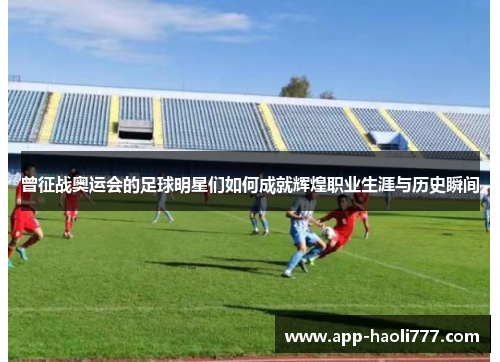 曾征战奥运会的足球明星们如何成就辉煌职业生涯与历史瞬间