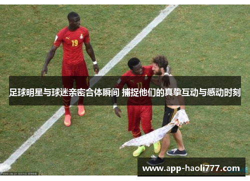 足球明星与球迷亲密合体瞬间 捕捉他们的真挚互动与感动时刻